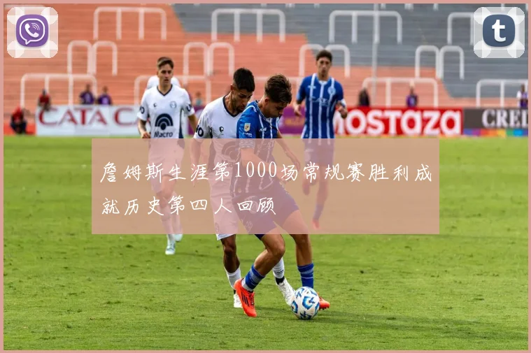 詹姆斯生涯第1000场常规赛胜利成就历史第四人回顾