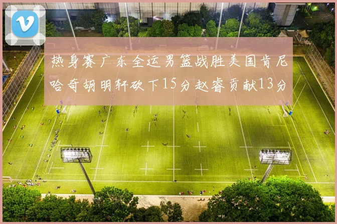 热身赛广东全运男篮战胜美国肯尼哈奇胡明轩砍下15分赵睿贡献13分