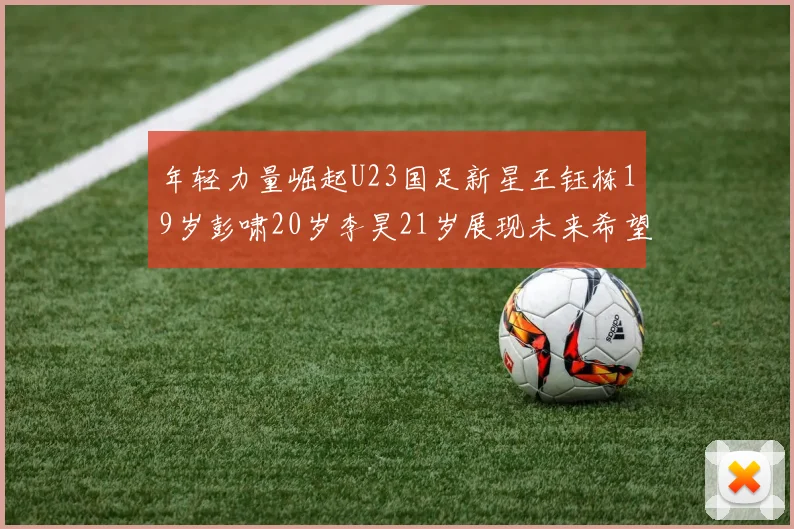 年轻力量崛起U23国足新星王钰栋19岁彭啸20岁李昊21岁展现未来希望