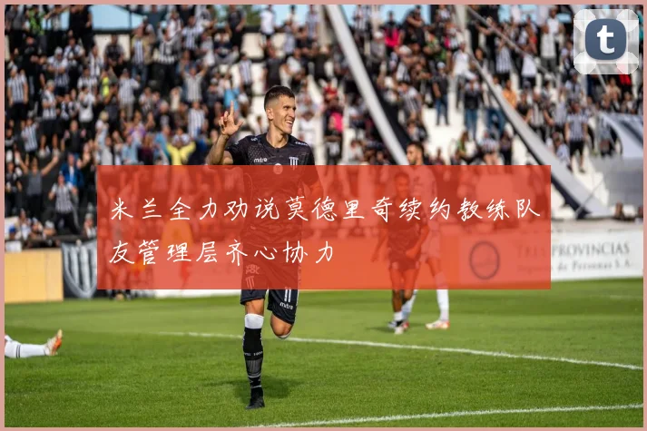 米兰全力劝说莫德里奇续约教练队友管理层齐心协力