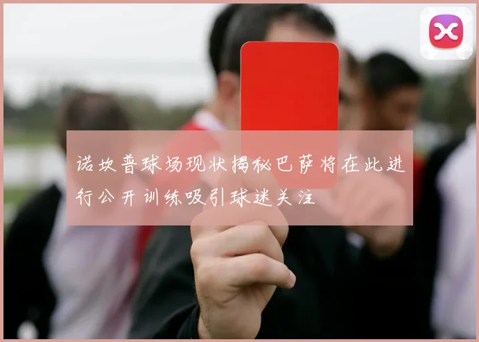 诺坎普球场现状揭秘巴萨将在此进行公开训练吸引球迷关注
