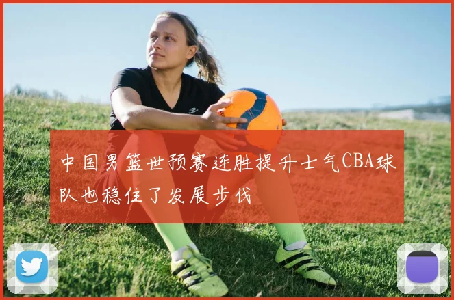 中国男篮世预赛连胜提升士气CBA球队也稳住了发展步伐