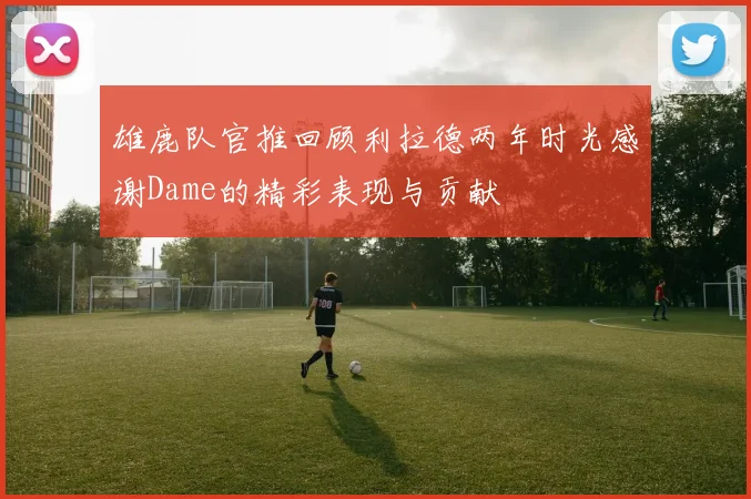 雄鹿队官推回顾利拉德两年时光感谢Dame的精彩表现与贡献