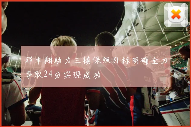 邓卓翔助力三镇保级目标明确全力争取24分实现成功