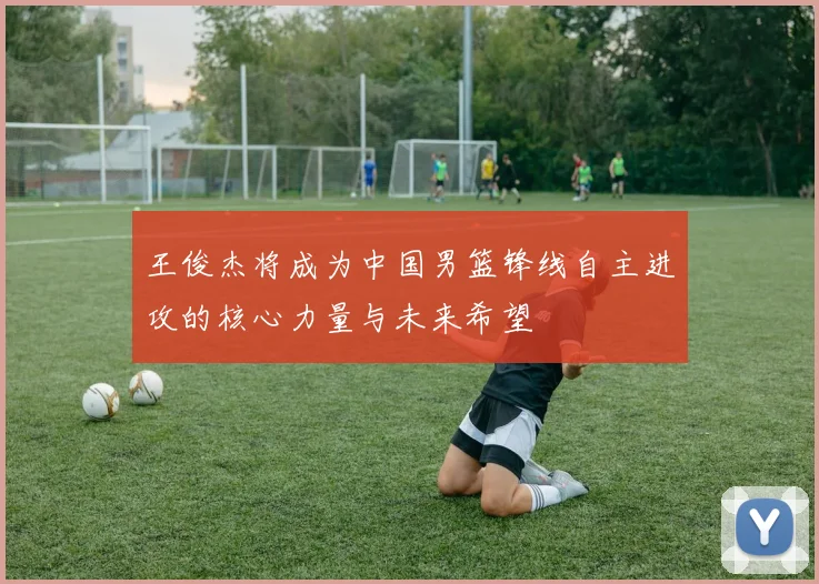 王俊杰将成为中国男篮锋线自主进攻的核心力量与未来希望