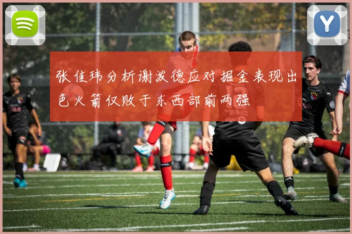 张佳玮分析谢泼德应对掘金表现出色火箭仅败于东西部前两强