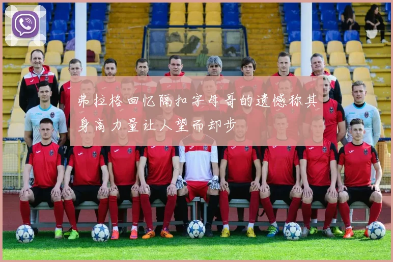 弗拉格回忆隔扣字母哥的遗憾称其身高力量让人望而却步