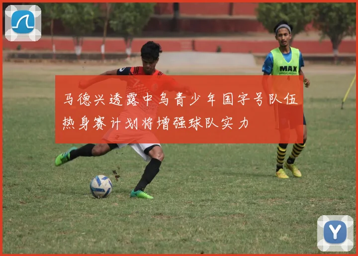马德兴透露中乌青少年国字号队伍热身赛计划将增强球队实力
