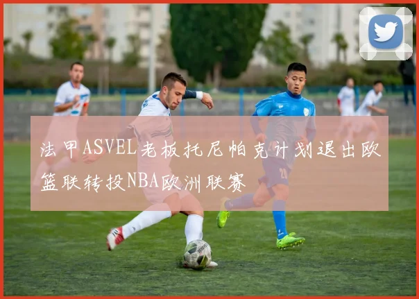 法甲ASVEL老板托尼帕克计划退出欧篮联转投NBA欧洲联赛