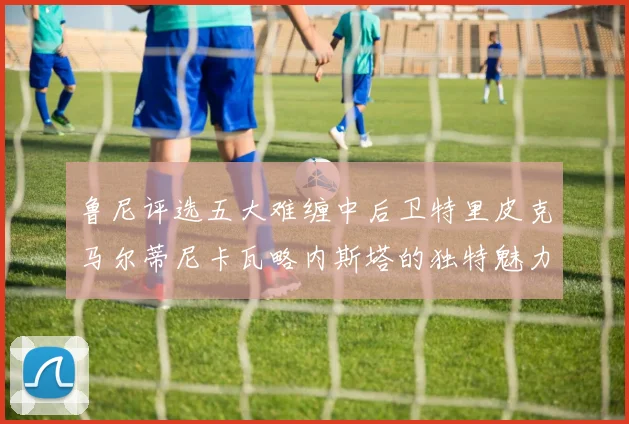 鲁尼评选五大难缠中后卫特里皮克马尔蒂尼卡瓦略内斯塔的独特魅力与挑战