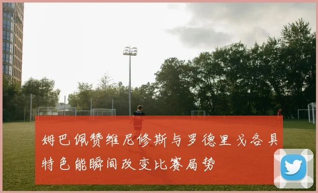 姆巴佩赞维尼修斯与罗德里戈各具特色能瞬间改变比赛局势