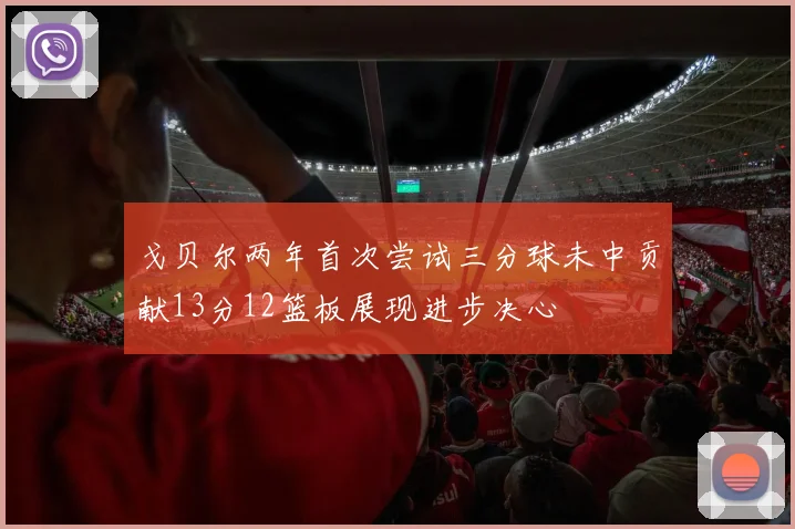 戈贝尔两年首次尝试三分球未中贡献13分12篮板展现进步决心