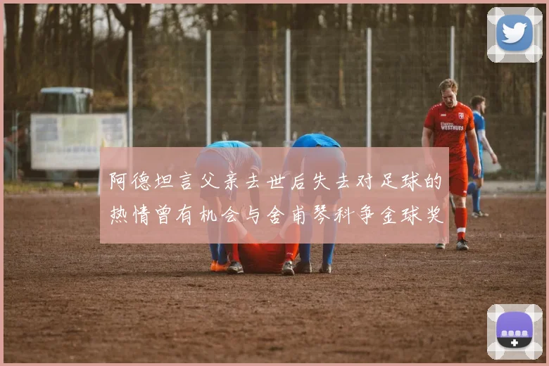 阿德坦言父亲去世后失去对足球的热情曾有机会与舍甫琴科争金球奖