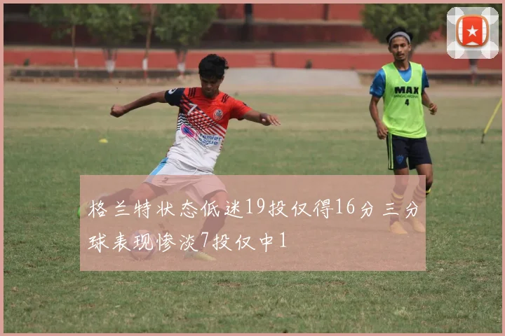 格兰特状态低迷19投仅得16分三分球表现惨淡7投仅中1