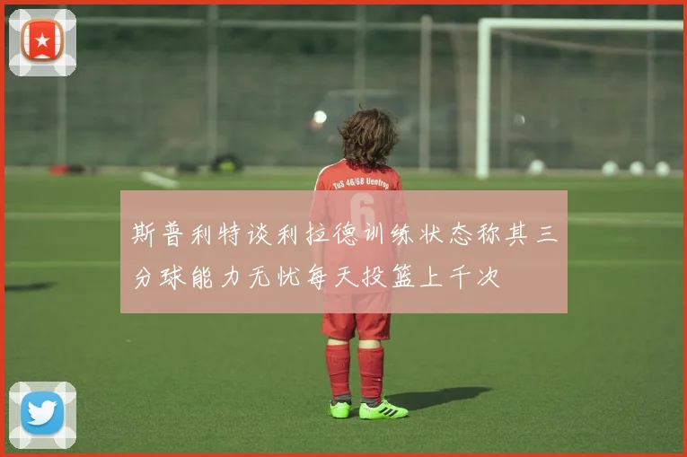 斯普利特谈利拉德训练状态称其三分球能力无忧每天投篮上千次