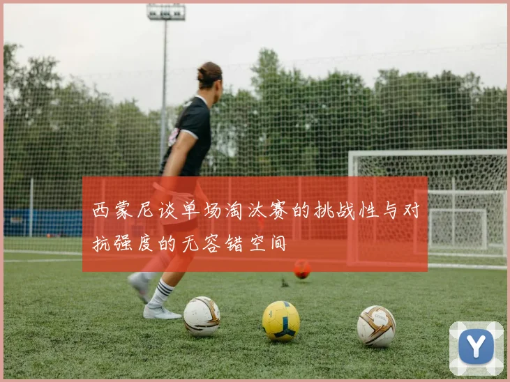 西蒙尼谈单场淘汰赛的挑战性与对抗强度的无容错空间