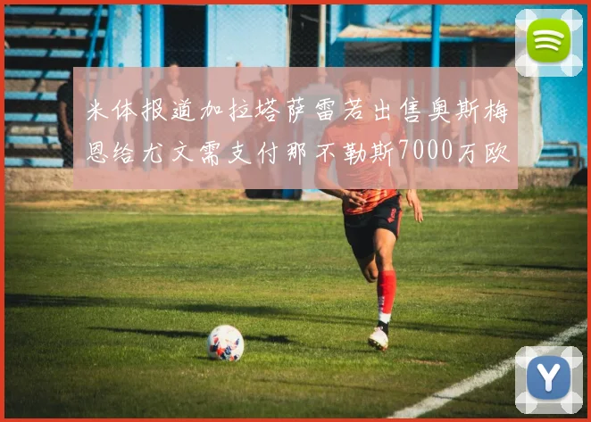 米体报道加拉塔萨雷若出售奥斯梅恩给尤文需支付那不勒斯7000万欧赔偿
