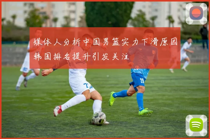 媒体人分析中国男篮实力下滑原因韩国排名提升引发关注
