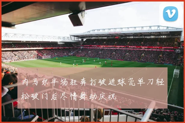 内马尔半场狂奔打破进球荒单刀轻松破门后尽情舞动庆祝