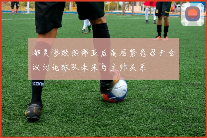 都灵惨败热那亚后高层紧急召开会议讨论球队未来与主帅关系