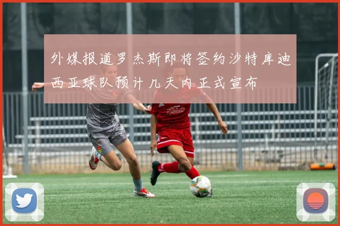 外媒报道罗杰斯即将签约沙特库迪西亚球队预计几天内正式宣布