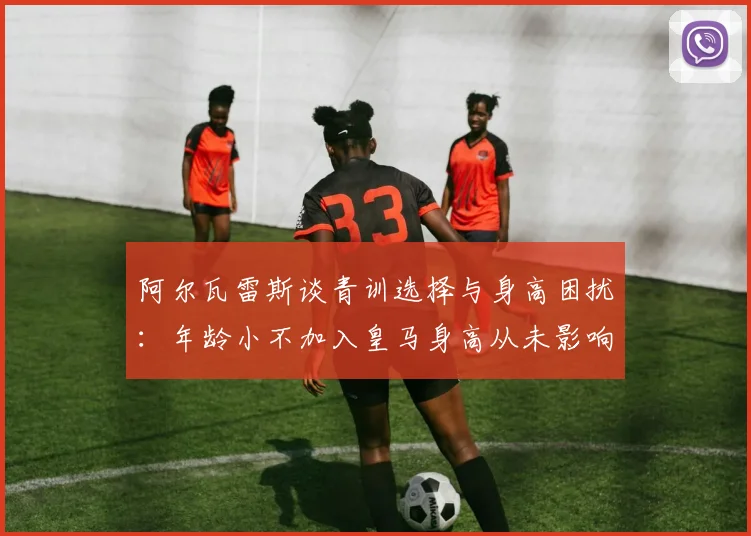 阿尔瓦雷斯谈青训选择与身高困扰：年龄小不加入皇马身高从未影响我