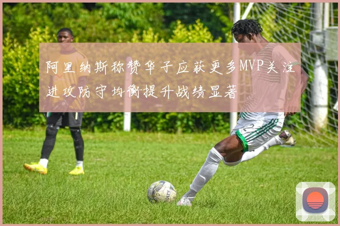 阿里纳斯称赞华子应获更多MVP关注进攻防守均衡提升战绩显著