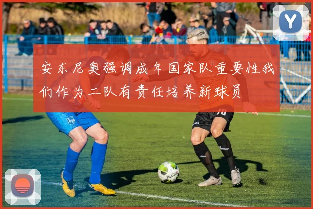 安东尼奥强调成年国家队重要性我们作为二队有责任培养新球员