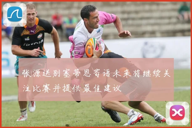 张源送别塞蒂恩寄语未来将继续关注比赛并提供最佳建议