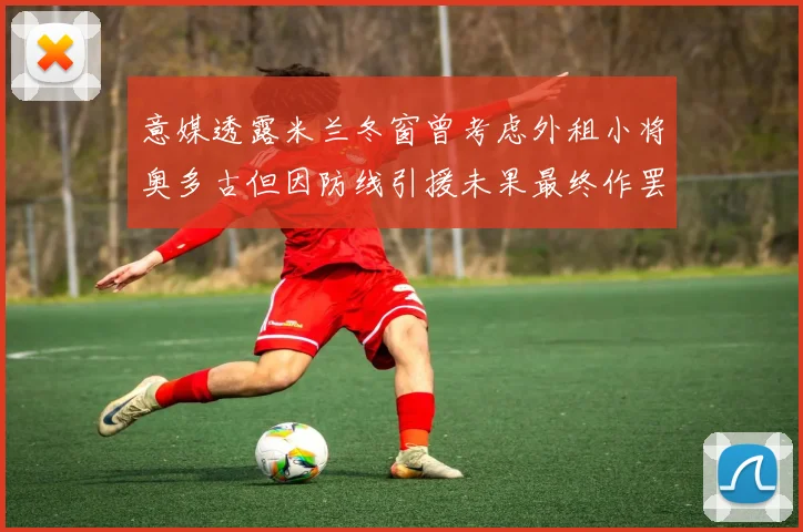 意媒透露米兰冬窗曾考虑外租小将奥多古但因防线引援未果最终作罢