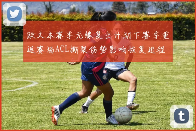 欧文本赛季无缘复出计划下赛季重返赛场ACL撕裂伤势影响恢复进程