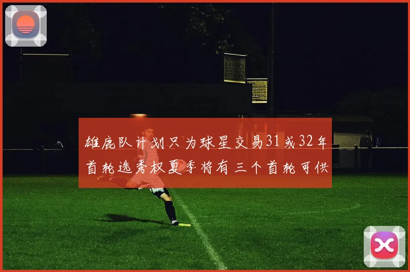 雄鹿队计划只为球星交易31或32年首轮选秀权夏季将有三个首轮可供交易