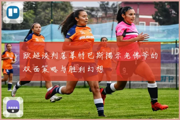 欧超谈判落幕特巴斯揭示老佛爷的双面策略与胜利幻想