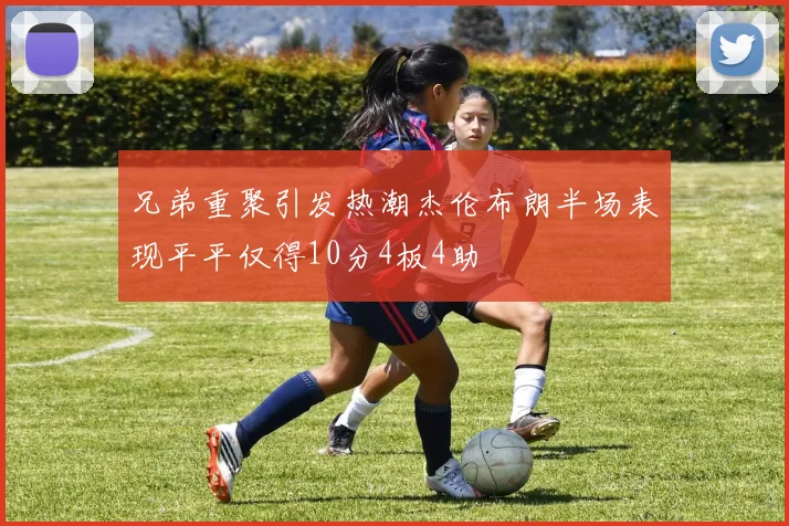 兄弟重聚引发热潮杰伦布朗半场表现平平仅得10分4板4助