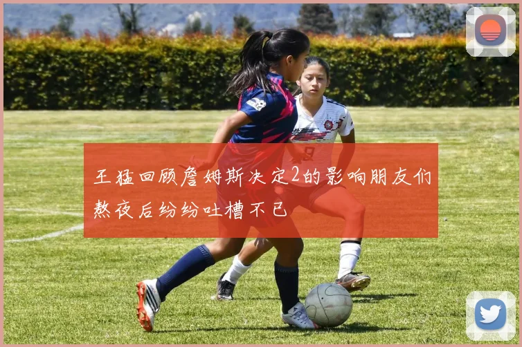 王猛回顾詹姆斯决定2的影响朋友们熬夜后纷纷吐槽不已