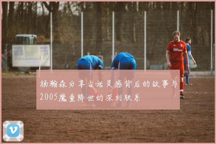 杨瀚森分享古话灵感背后的故事与2005魔童降世的深刻联系