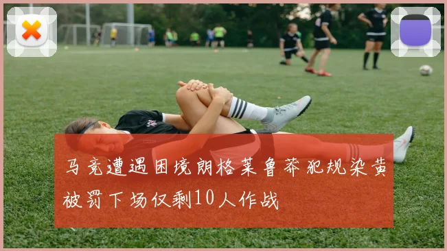 马竞遭遇困境朗格莱鲁莽犯规染黄被罚下场仅剩10人作战