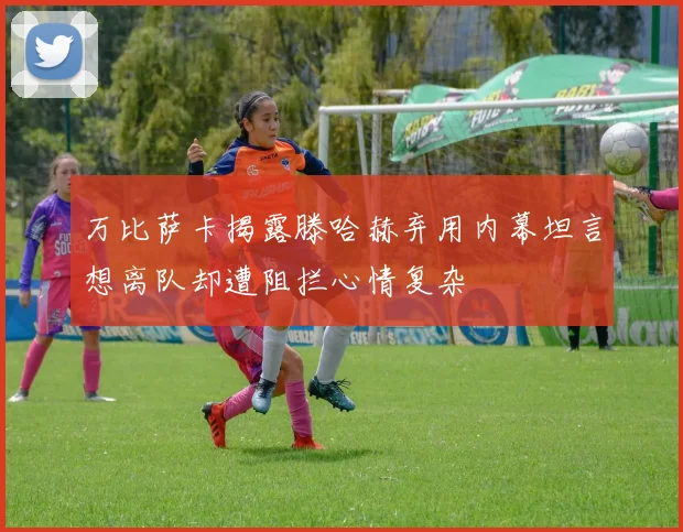 万比萨卡揭露滕哈赫弃用内幕坦言想离队却遭阻拦心情复杂