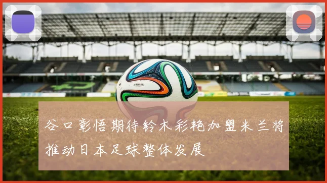 谷口彰悟期待铃木彩艳加盟米兰将推动日本足球整体发展