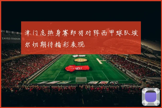 津门虎热身赛即将对阵西甲球队埃尔切期待精彩表现