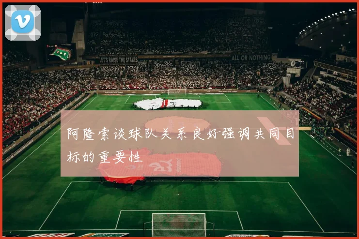 阿隆索谈球队关系良好强调共同目标的重要性