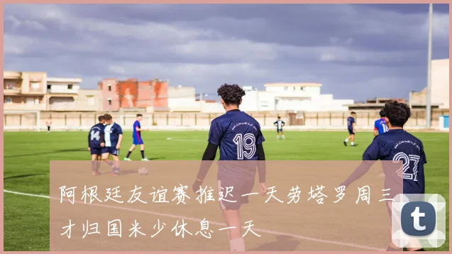 阿根廷友谊赛推迟一天劳塔罗周三才归国米少休息一天