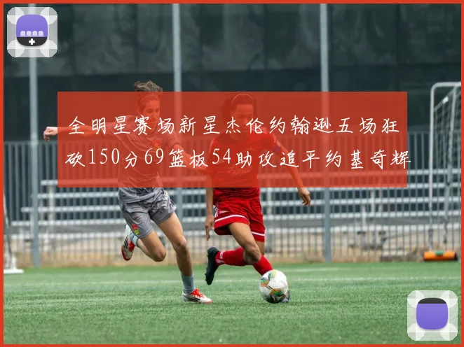 全明星赛场新星杰伦约翰逊五场狂砍150分69篮板54助攻追平约基奇辉煌纪录