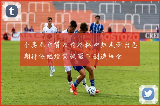 小奥尼尔赞杰伦格林回归表现出色期待他继续突破篮下创造机会