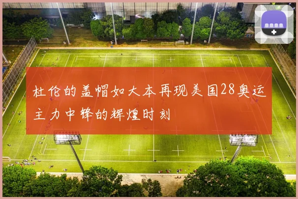 杜伦的盖帽如大本再现美国28奥运主力中锋的辉煌时刻