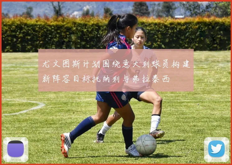 尤文图斯计划围绕意大利球员构建新阵容目标托纳利与弗拉泰西