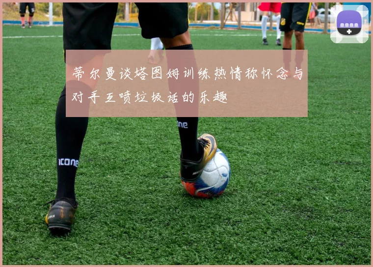 蒂尔曼谈塔图姆训练热情称怀念与对手互喷垃圾话的乐趣