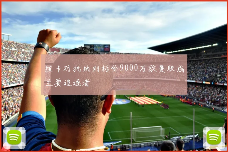 纽卡对托纳利标价9000万欧曼联成主要追逐者