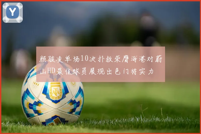 颜骏凌单场10次扑救荣膺海港对蔚山HD最佳球员展现出色门将实力