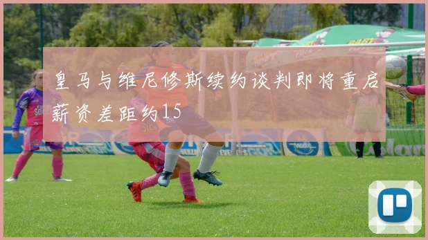 皇马与维尼修斯续约谈判即将重启薪资差距约15
